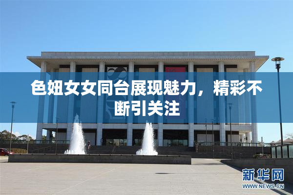色妞女女同台展现魅力，精彩不断引关注