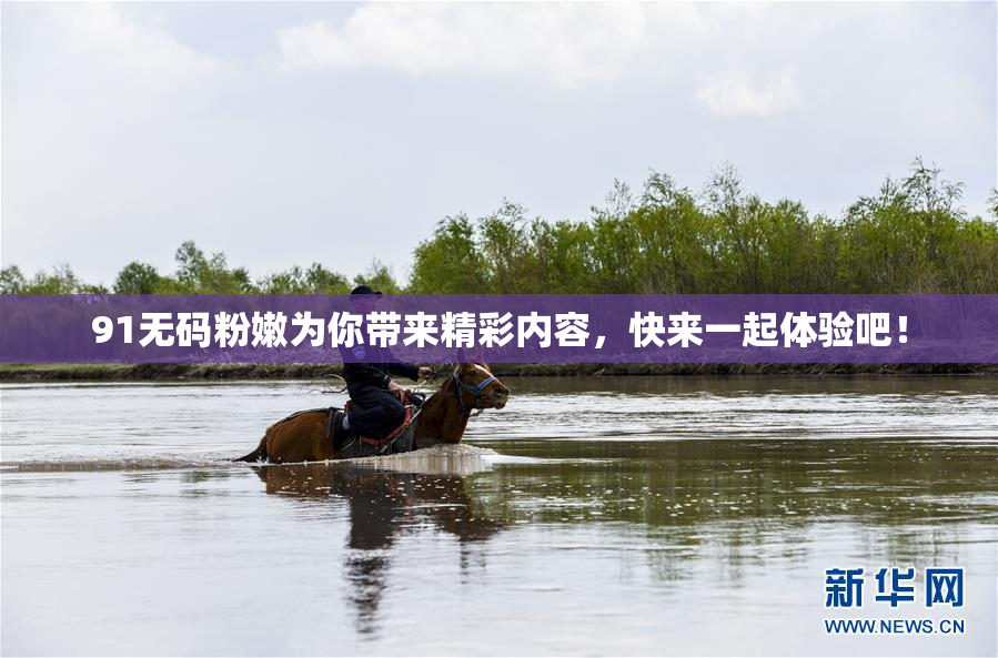 91无码粉嫩为你带来精彩内容，快来一起体验吧！