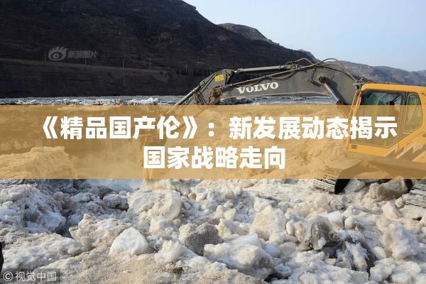 《精品国产伦》：新发展动态揭示国家战略走向