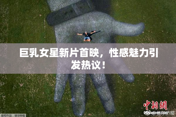 巨乳女星新片首映，性感魅力引发热议！
