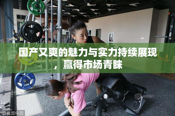 国产又爽的魅力与实力持续展现，赢得市场青睐