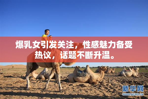 爆乳女引发关注，性感魅力备受热议，话题不断升温。
