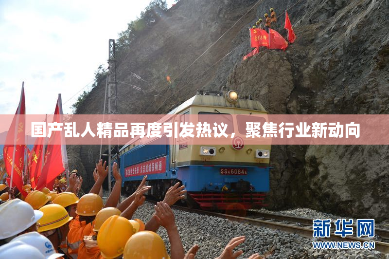 国产乱人精品再度引发热议，聚焦行业新动向