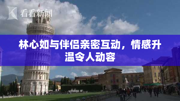 林心如与伴侣亲密互动，情感升温令人动容