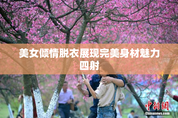 美女倾情脱衣展现完美身材魅力四射