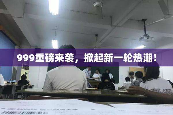 999重磅来袭，掀起新一轮热潮！