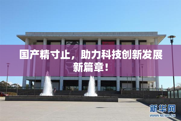 国产精寸止，助力科技创新发展新篇章！
