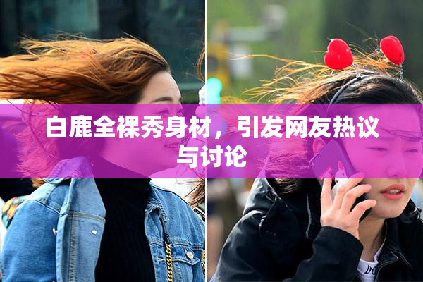 白鹿全裸秀身材，引发网友热议与讨论