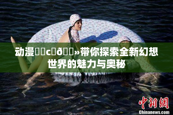 动漫❌‌c‌🐻带你探索全新幻想世界的魅力与奥秘