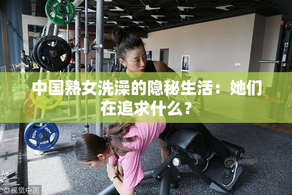 中国熟女洗澡的隐秘生活：她们在追求什么？
