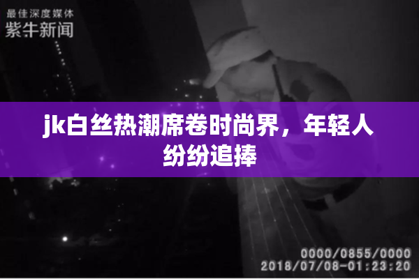 jk白丝热潮席卷时尚界，年轻人纷纷追捧