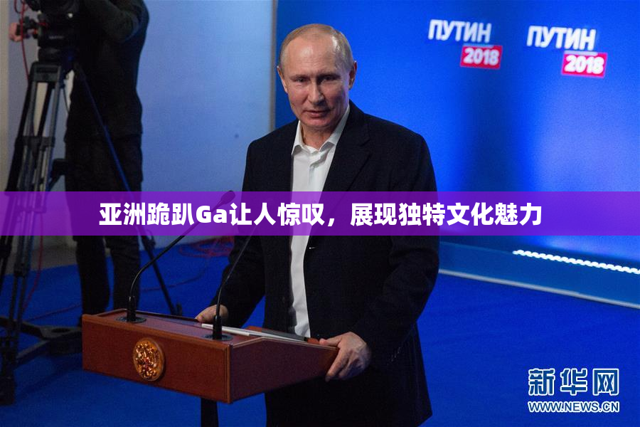 亚洲跪趴Ga让人惊叹，展现独特文化魅力
