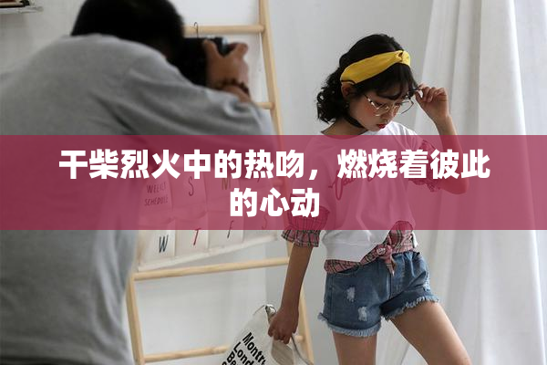 干柴烈火中的热吻，燃烧着彼此的心动