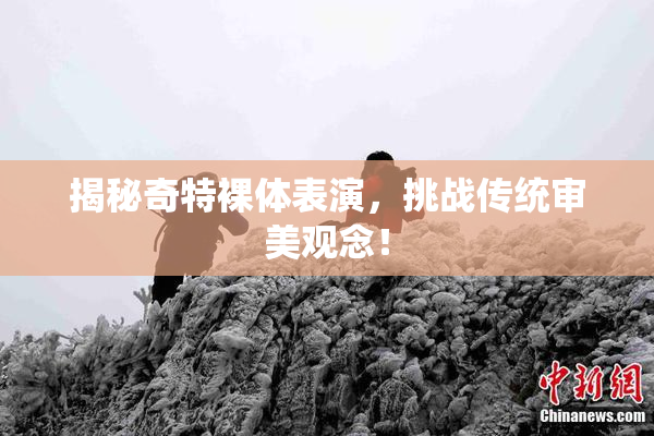 揭秘奇特裸体表演，挑战传统审美观念！