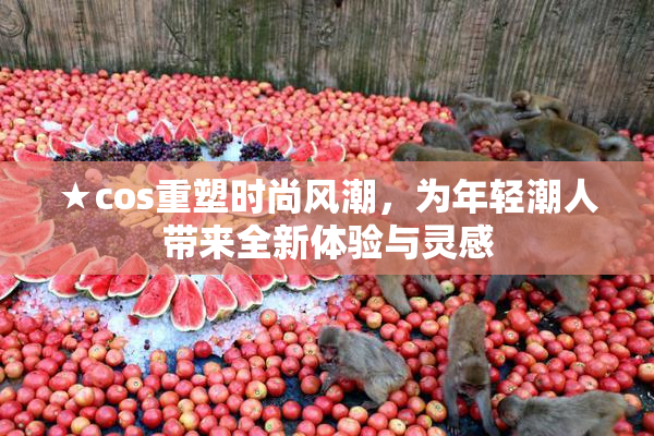 ★cos重塑时尚风潮，为年轻潮人带来全新体验与灵感