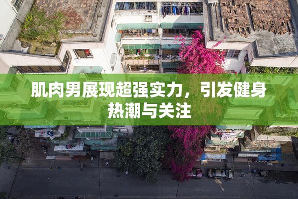 肌肉男展现超强实力，引发健身热潮与关注
