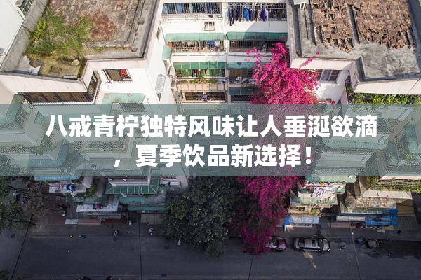 八戒青柠独特风味让人垂涎欲滴，夏季饮品新选择！