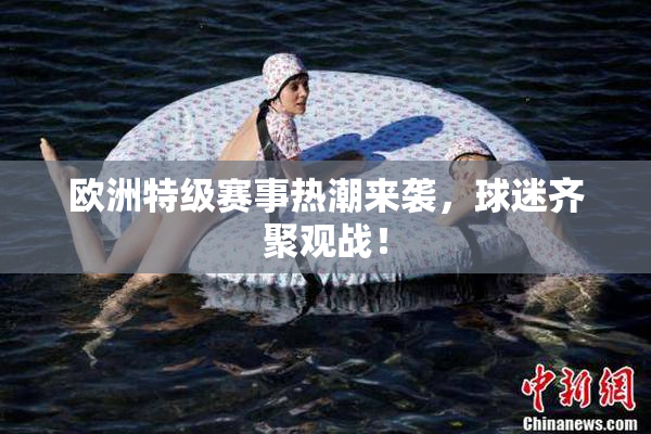 欧洲特级赛事热潮来袭，球迷齐聚观战！
