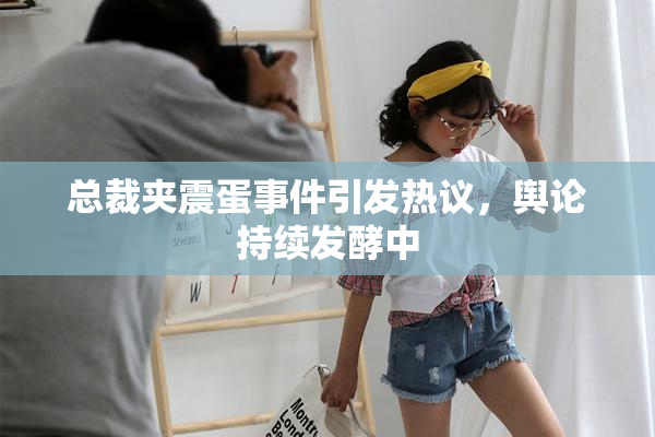 总裁夹震蛋事件引发热议，舆论持续发酵中