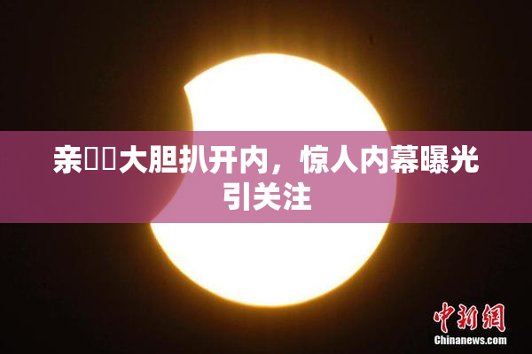 亲妺妺大胆扒开内，惊人内幕曝光引关注