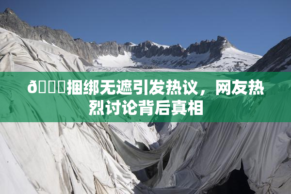 🔞捆绑无遮引发热议，网友热烈讨论背后真相
