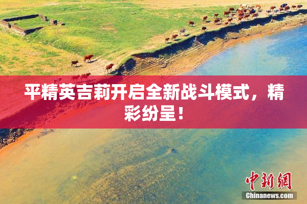 平精英吉莉开启全新战斗模式，精彩纷呈！