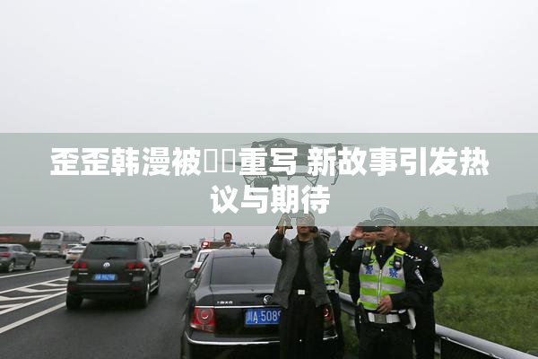 歪歪韩漫被❌‌重写 新故事引发热议与期待