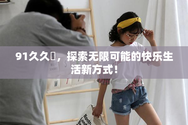 91久久擼，探索无限可能的快乐生活新方式！