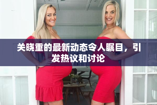 关晓重的最新动态令人瞩目，引发热议和讨论