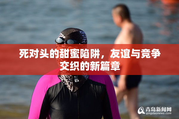 死对头的甜蜜陷阱，友谊与竞争交织的新篇章