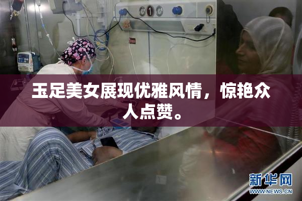 玉足美女展现优雅风情，惊艳众人点赞。