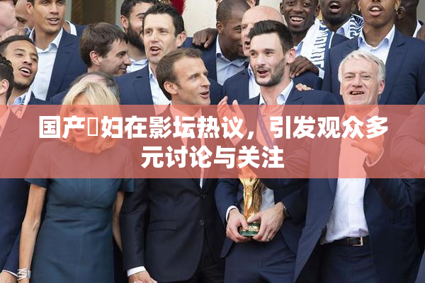 国产婬妇在影坛热议，引发观众多元讨论与关注