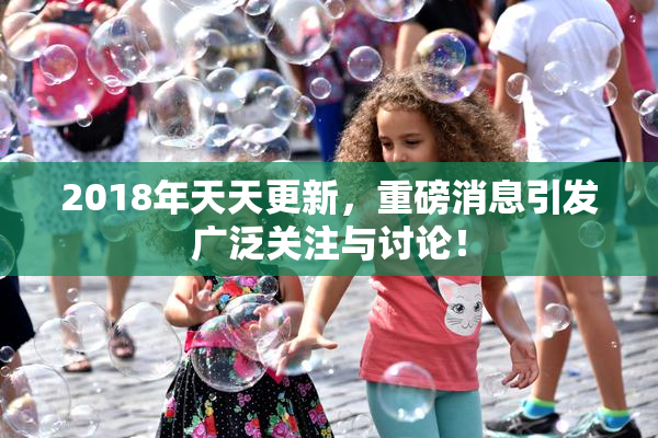 2018年天天更新，重磅消息引发广泛关注与讨论！
