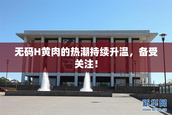 无码H黄肉的热潮持续升温，备受关注！