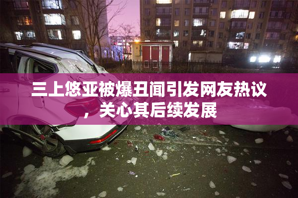 三上悠亚被爆丑闻引发网友热议，关心其后续发展
