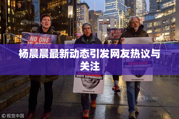 杨晨晨最新动态引发网友热议与关注