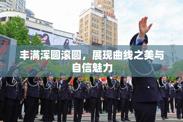 丰满浑圆滚圆，展现曲线之美与自信魅力