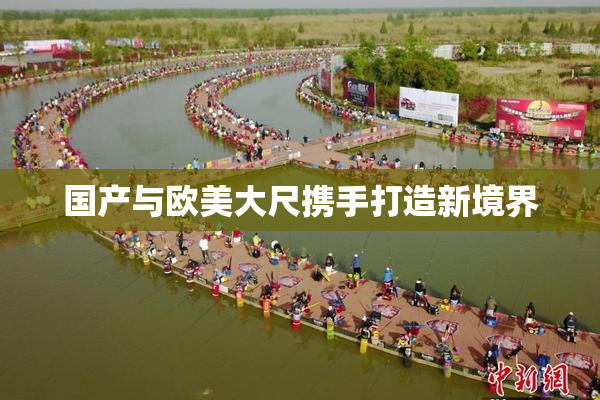 国产与欧美大尺携手打造新境界