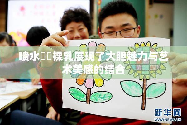 喷水❌‌裸乳展现了大胆魅力与艺术美感的结合