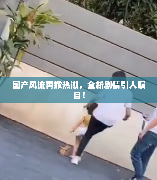 国产风流再掀热潮，全新剧情引人瞩目！