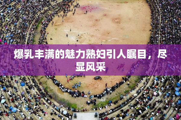 爆乳丰满的魅力熟妇引人瞩目，尽显风采