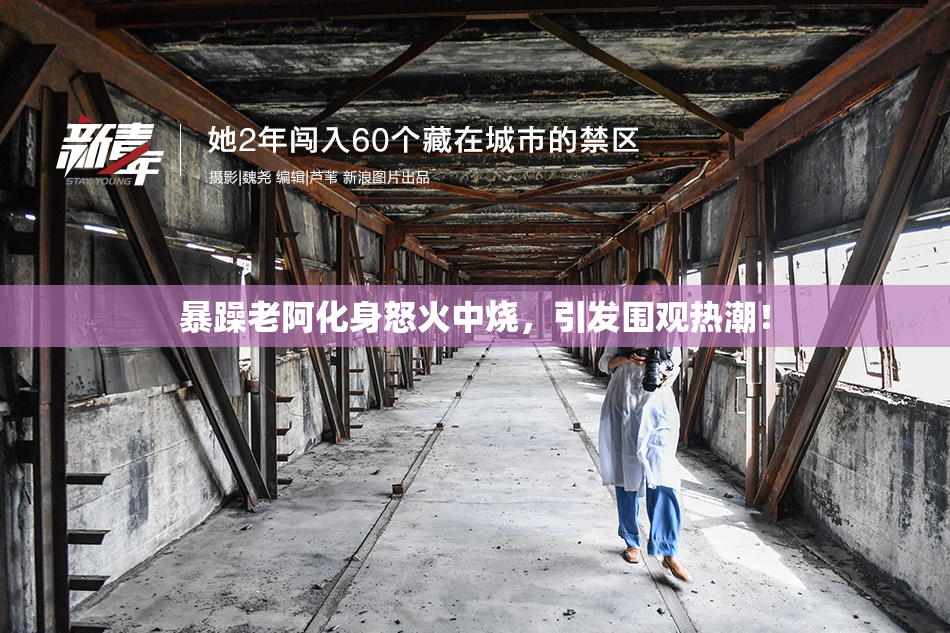 暴躁老阿化身怒火中烧，引发围观热潮！