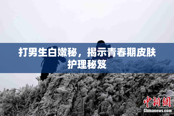 打男生白嫩秘，揭示青春期皮肤护理秘笈