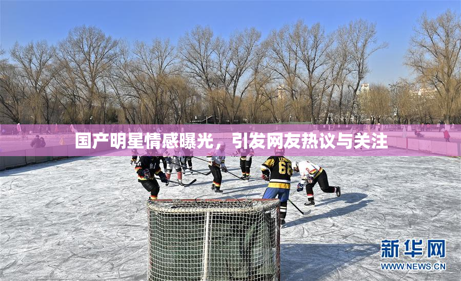 国产明星情感曝光，引发网友热议与关注