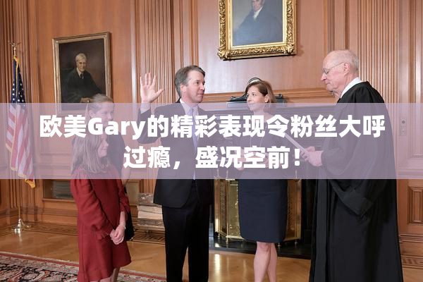 欧美Gary的精彩表现令粉丝大呼过瘾，盛况空前！