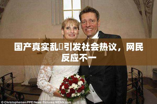 国产真实乱婬引发社会热议，网民反应不一