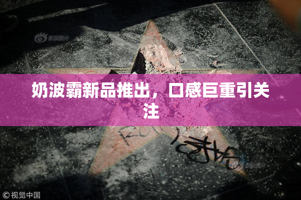 奶波霸新品推出，口感巨重引关注