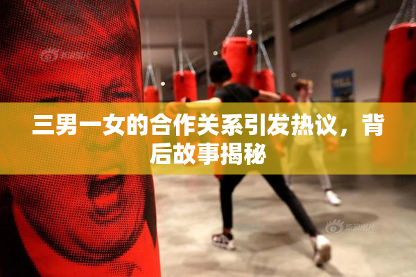 三男一女的合作关系引发热议，背后故事揭秘
