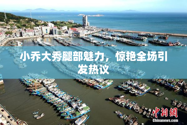 小乔大秀腿部魅力，惊艳全场引发热议