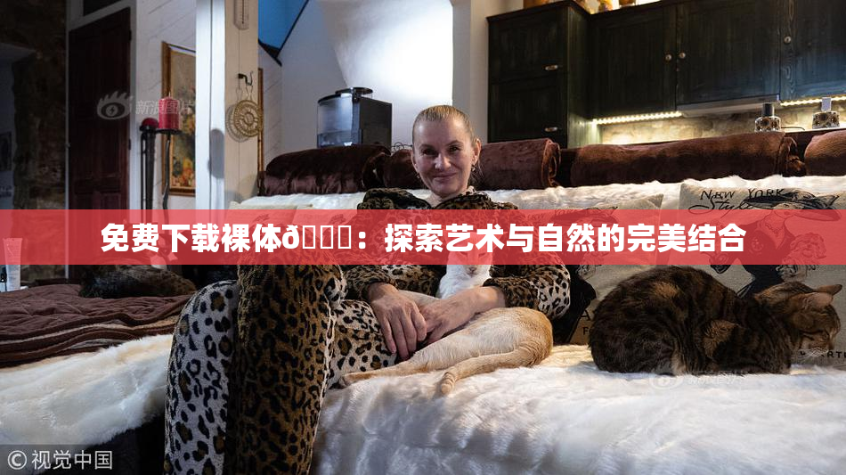 免费下载裸体🔞：探索艺术与自然的完美结合